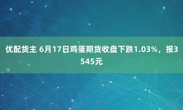 优配货主 6月17日鸡蛋期货收盘下跌1.03%，报3545元