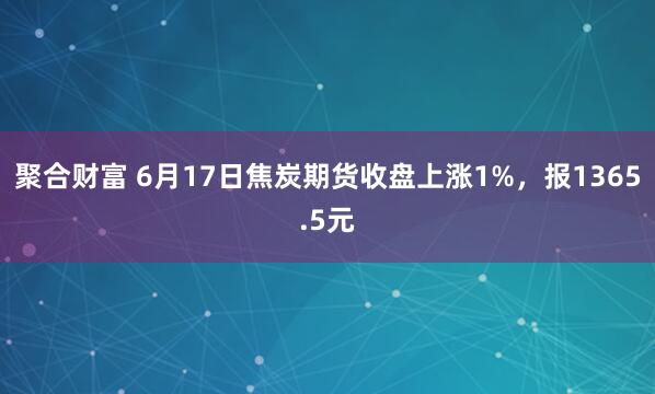 聚合财富 6月17日焦炭期货收盘上涨1%，报1365.5元