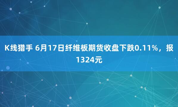 K线猎手 6月17日纤维板期货收盘下跌0.11%，报1324元