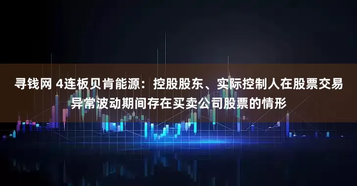 寻钱网 4连板贝肯能源：控股股东、实际控制人在股票交易异常波动期间存在买卖公司股票的情形