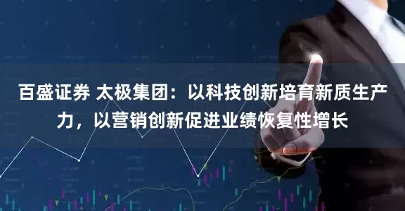 百盛证券 太极集团：以科技创新培育新质生产力，以营销创新促进业绩恢复性增长