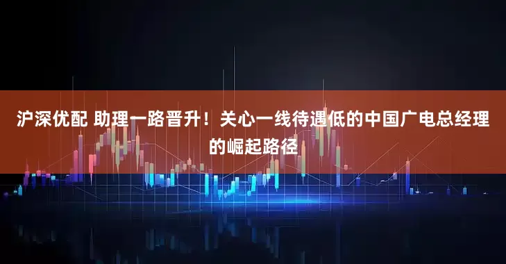 沪深优配 助理一路晋升！关心一线待遇低的中国广电总经理的崛起路径