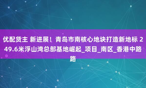 优配货主 新进展！青岛市南核心地块打造新地标 249.6米浮山湾总部基地崛起_项目_南区_香港中路