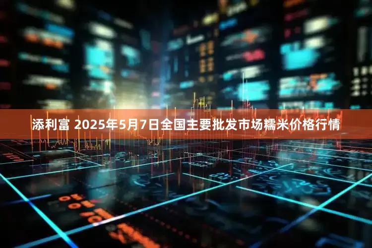 添利富 2025年5月7日全国主要批发市场糯米价格行情