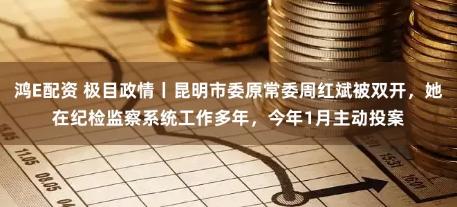 鸿E配资 极目政情丨昆明市委原常委周红斌被双开，她在纪检监察系统工作多年，今年1月主动投案