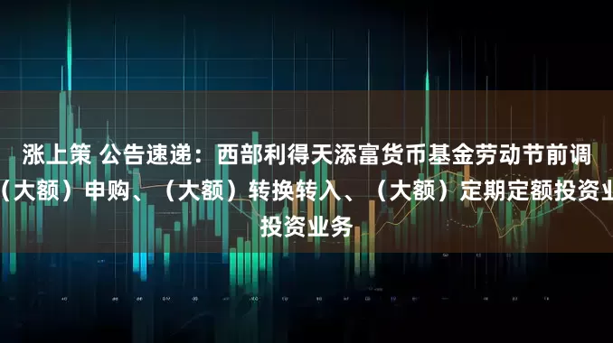 涨上策 公告速递：西部利得天添富货币基金劳动节前调整（大额）申购、（大额）转换转入、（大额）定期定额投资业务