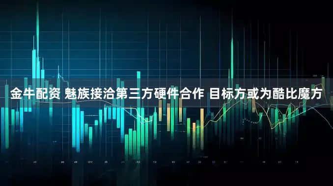 金牛配资 魅族接洽第三方硬件合作 目标方或为酷比魔方