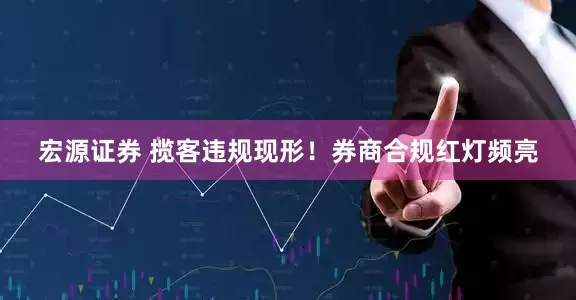 宏源证券 揽客违规现形！券商合规红灯频亮
