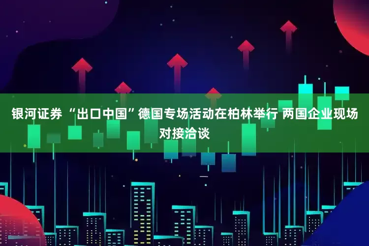 银河证券 “出口中国”德国专场活动在柏林举行 两国企业现场对接洽谈